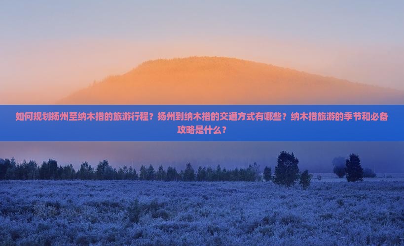 如何规划扬州至纳木措的旅游行程？扬州到纳木措的交通方式有哪些？纳木措旅游的季节和必备攻略是什么？