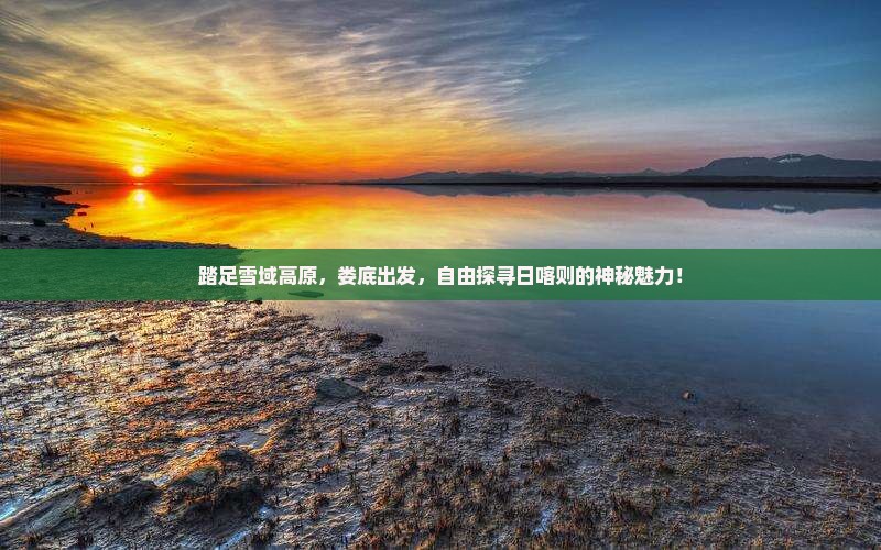 踏足雪域高原，娄底出发，自由探寻日喀则的神秘魅力！