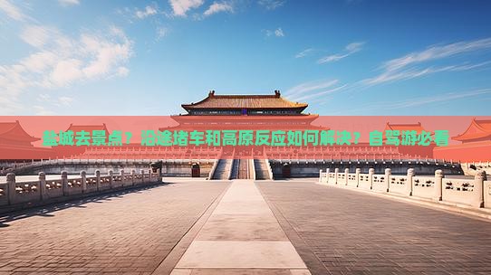 盐城去景点？沿途堵车和高原反应如何解决？自驾游必看