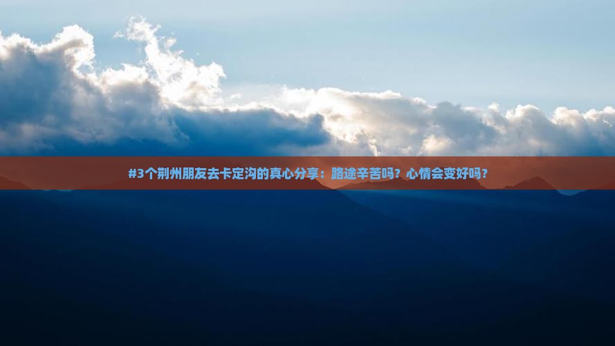 #3个荆州朋友去卡定沟的真心分享：路途辛苦吗？心情会变好吗？