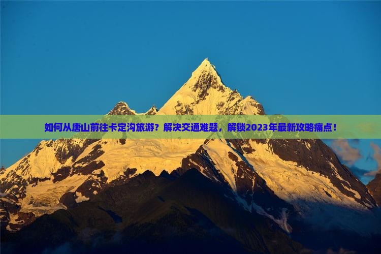 如何从唐山前往卡定沟旅游？解决交通难题，解锁2023年最新攻略痛点！