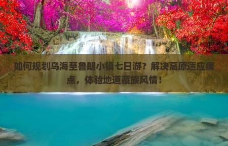 如何规划乌海至鲁朗小镇七日游？解决高原适应痛点，体验地道藏族风情！