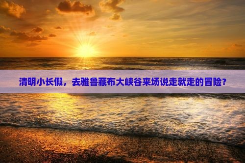 清明小长假，去雅鲁藏布大峡谷来场说走就走的冒险？
