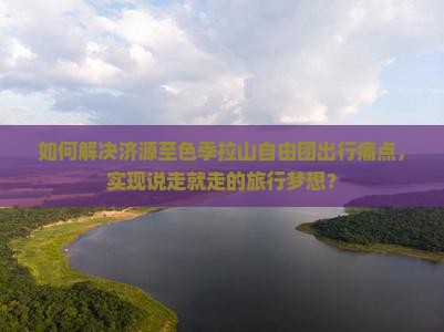 如何解决济源至色季拉山自由团出行痛点，实现说走就走的旅行梦想？