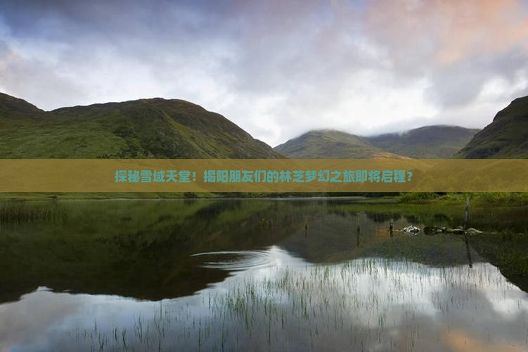 探秘雪域天堂！揭阳朋友们的林芝梦幻之旅即将启程？