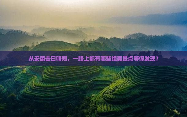从安康去日喀则，一路上都有哪些绝美景点等你发现？