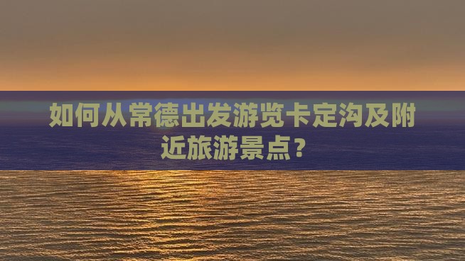 如何从常德出发游览卡定沟及附近旅游景点？