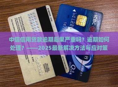 中信信用贷款逾期后果严重吗？逾期如何处理？——2025最新解决方法与应对策略