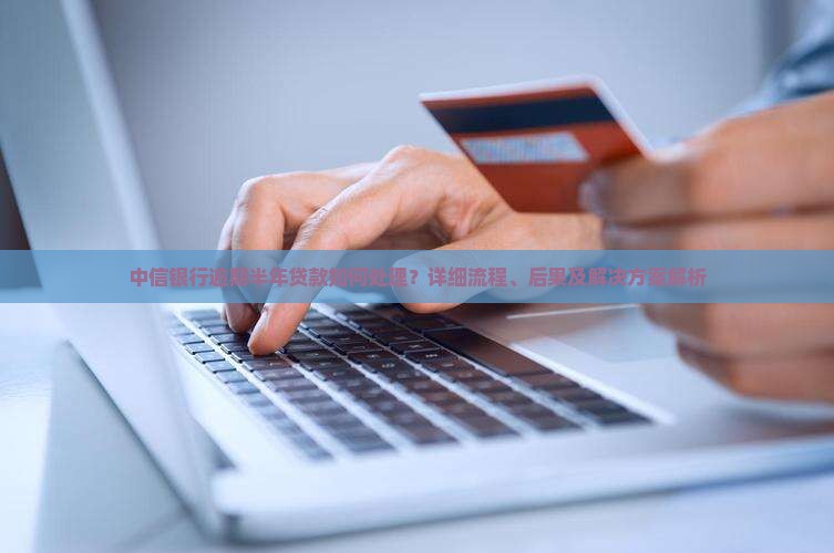 中信银行逾期半年贷款如何处理？详细流程、后果及解决方案解析
