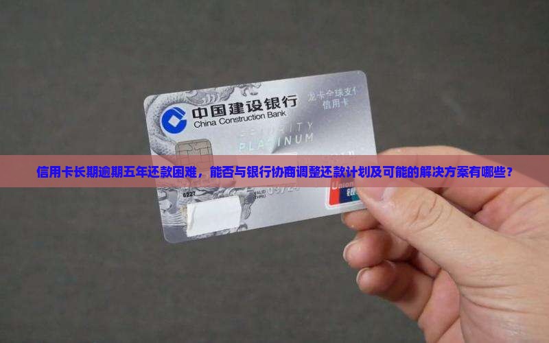 信用卡长期逾期五年还款困难，能否与银行协商调整还款计划及可能的解决方案有哪些？