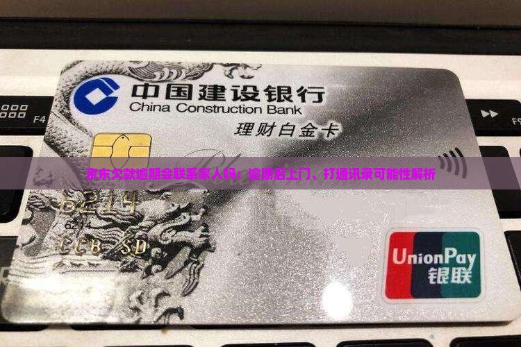 京东欠款逾期会联系家人吗：逾期后上门、打通讯录可能性解析