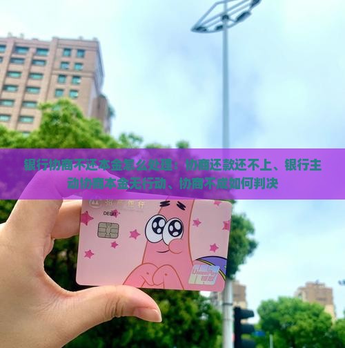 银行协商不还本金怎么处理：协商还款还不上、银行主动协商本金无行动、协商不成如何判决
