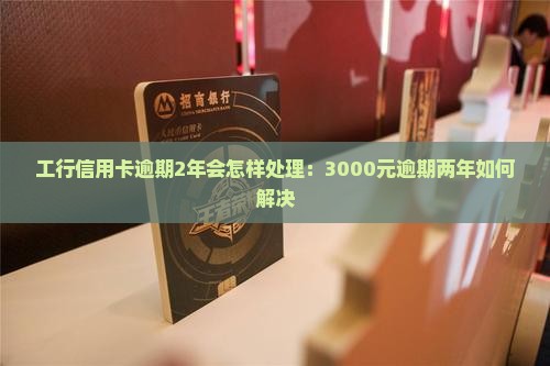 工行信用卡逾期2年会怎样处理：3000元逾期两年如何解决