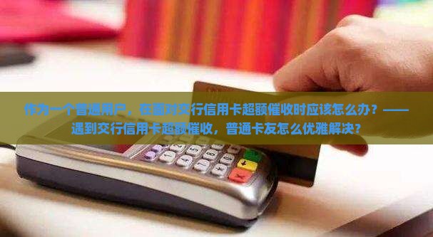 作为一个普通用户，在面对交行信用卡超额催收时应该怎么办？——遇到交行信用卡超额催收，普通卡友怎么优雅解决？