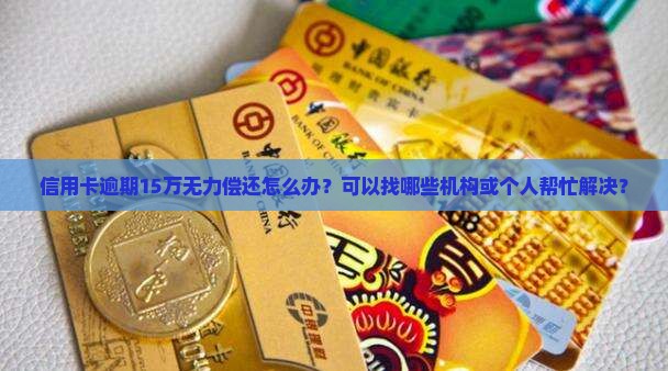 信用卡逾期15万无力偿还怎么办？可以找哪些机构或个人帮忙解决？