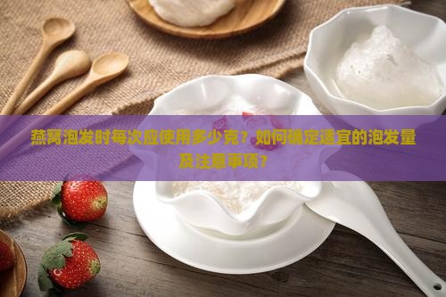 燕窝泡发时每次应使用多少克？如何确定适宜的泡发量及注意事项？