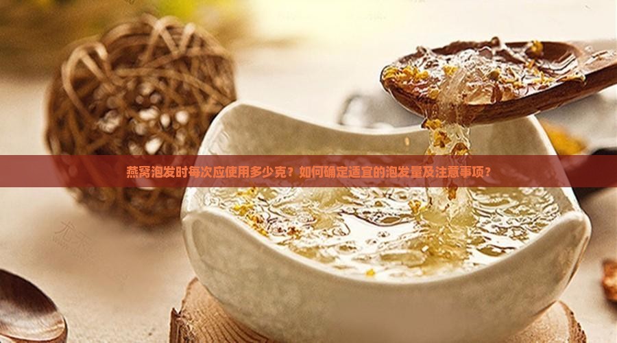 燕窝泡发时每次应使用多少克？如何确定适宜的泡发量及注意事项？