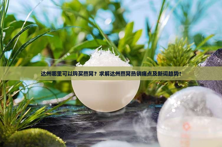 达州哪里可以购买燕窝？求解达州燕窝热销痛点及新词趋势！