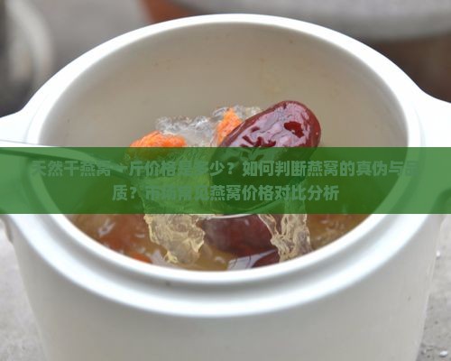 天然干燕窝一斤价格是多少？如何判断燕窝的真伪与品质？市场常见燕窝价格对比分析