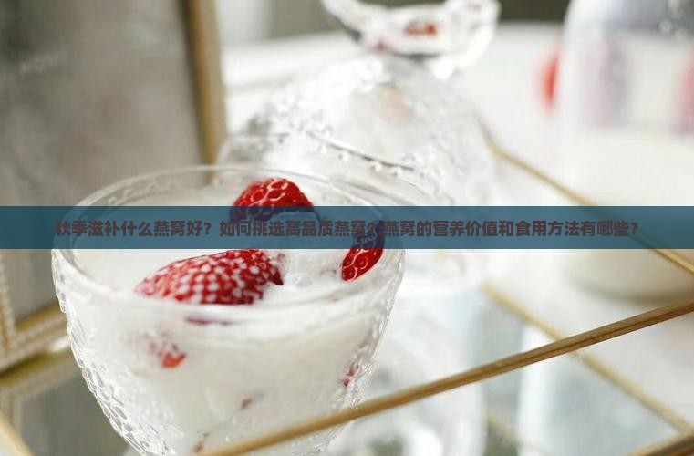 秋季滋补什么燕窝好？如何挑选高品质燕窝？燕窝的营养价值和食用方法有哪些？
