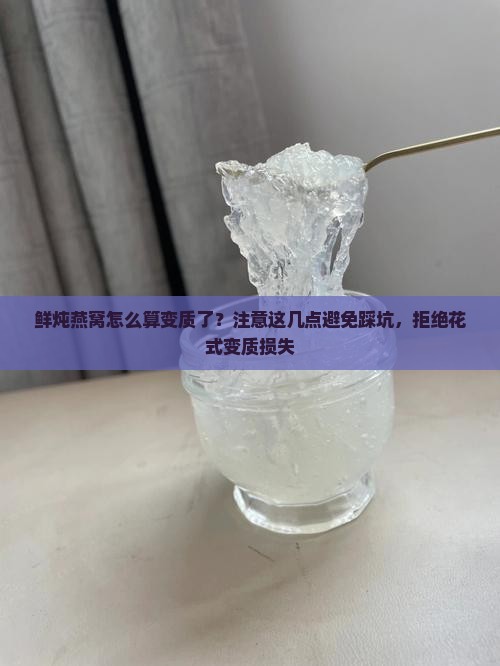 鲜炖燕窝怎么算变质了？注意这几点避免踩坑，拒绝花式变质损失