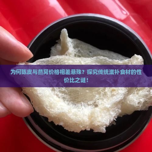 为何陈皮与燕窝价格相差悬殊？探究传统滋补食材的性价比之谜！