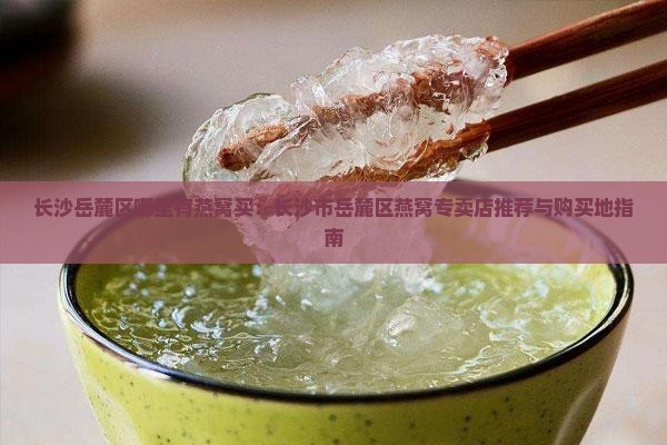 长沙岳麓区哪里有燕窝买：长沙市岳麓区燕窝专卖店推荐与购买地指南
