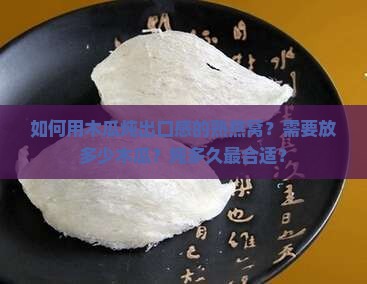 如何用木瓜炖出口感的熟燕窝？需要放多少木瓜？炖多久最合适？
