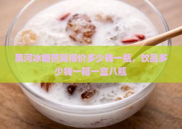 黑河冰糖燕窝报价多少钱一瓶，饮品多少钱一箱一盒八瓶