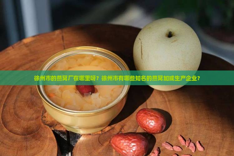 徐州市的燕窝厂在哪里呀？徐州市有哪些知名的燕窝加或生产企业？