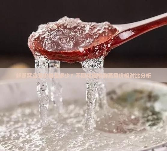 鲜燕窝盒装价格是多少?不同和规格鲜燕窝价格对比分析 鲜燕窝盒装价格是多少?不同和规格鲜燕窝价格对比分析