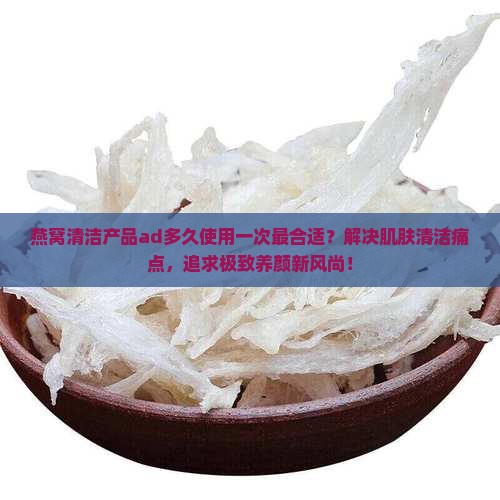 燕窝清洁产品ad多久使用一次最合适？解决肌肤清洁痛点，追求极致养颜新风尚！