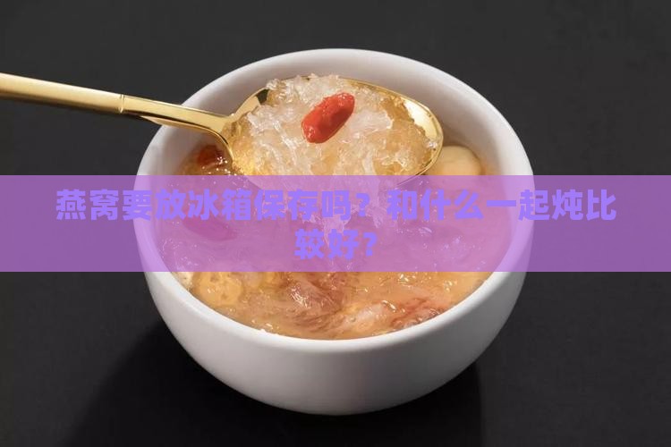 燕窝要放冰箱保存吗？和什么一起炖比较好？