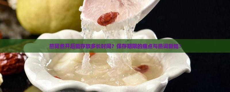 燕窝煮开后能存放多长时间？保存期限的痛点与热词新知！