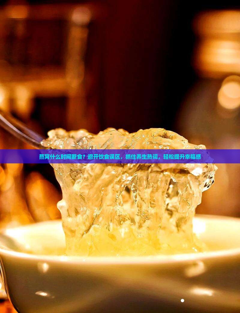 燕窝什么时间断食？避开饮食误区，抓住养生热词，轻松提升幸福感