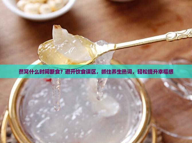 燕窝什么时间断食？避开饮食误区，抓住养生热词，轻松提升幸福感