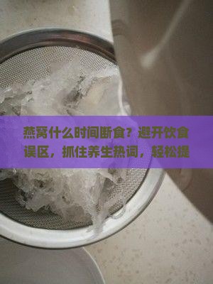 燕窝什么时间断食？避开饮食误区，抓住养生热词，轻松提升幸福感