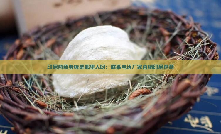 印尼燕窝老板是哪里人呀：联系电话厂家直销印尼燕窝