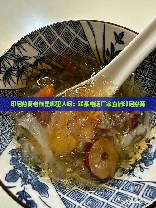 印尼燕窝老板是哪里人呀：联系电话厂家直销印尼燕窝