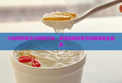 小仙炖燕窝月卡使用方法、激活流程及常见问题解答全指南