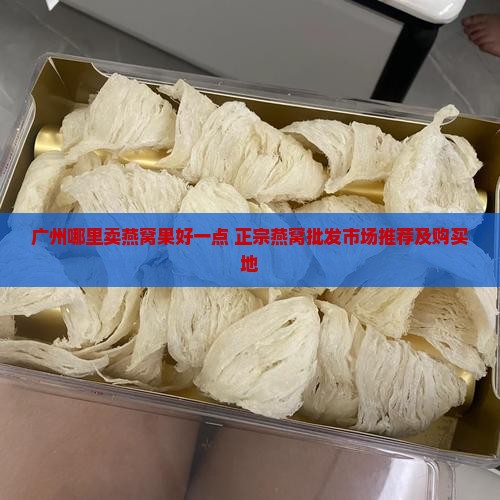 广州哪里卖燕窝果好一点 正宗燕窝批发市场推荐及购买地