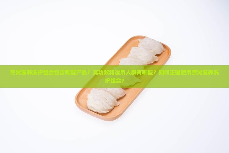 燕窝滋养洗护组合包含哪些产品？其功效和适用人群有哪些？如何正确使用燕窝滋养洗护组合？