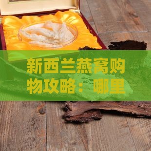 新西兰燕窝购物攻略：哪里买燕窝更便宜？