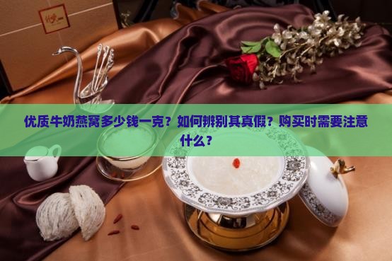 优质牛奶燕窝多少钱一克？如何辨别其真假？购买时需要注意什么？