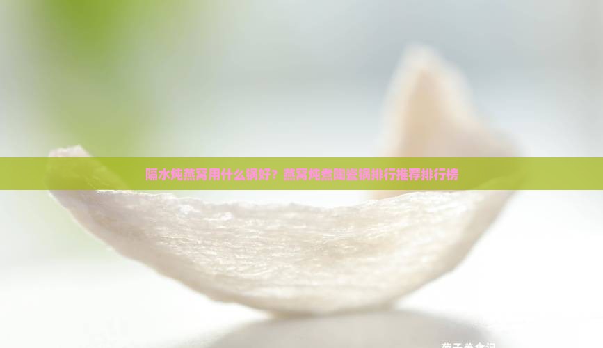 隔水炖燕窝用什么锅好？燕窝炖煮陶瓷锅排行推荐排行榜