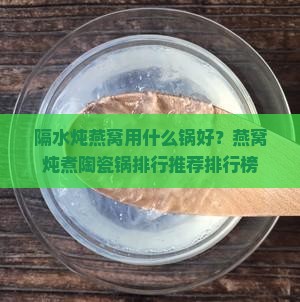 隔水炖燕窝用什么锅好？燕窝炖煮陶瓷锅排行推荐排行榜