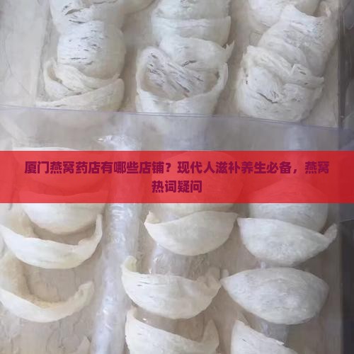 厦门燕窝药店有哪些店铺？现代人滋补养生必备，燕窝热词疑问