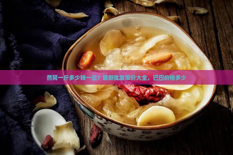燕窝一斤多少钱一盒？最新批发报价大全，巴巴价格多少