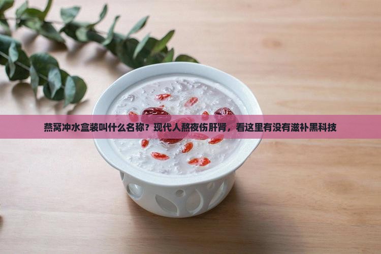燕窝冲水盒装叫什么名称？现代人熬夜伤肝肾，看这里有没有滋补黑科技