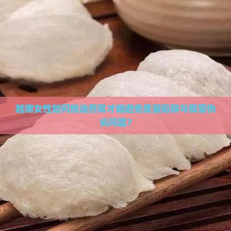 越南女性如何挑选燕窝才能避免质量陷阱与假冒伪劣问题？